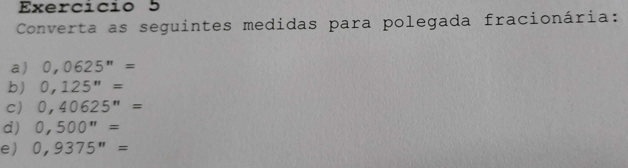 Exercício 5 
Converta as seguintes medidas para polegada fracionária: 
a) 0,0625''=
b) 0,125''=
C) 0,40625''=
d) 0,500''=
e) 0,9375''=