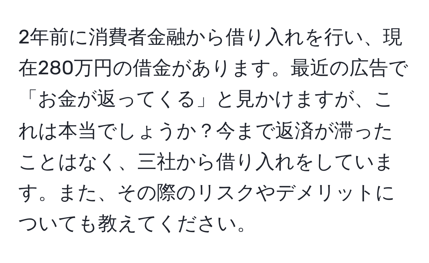 2年前に消費者金融から借り入れを行い、現在280万円の借金があります。最近の広告で「お金が返ってくる」と見かけますが、これは本当でしょうか？今まで返済が滞ったことはなく、三社から借り入れをしています。また、その際のリスクやデメリットについても教えてください。