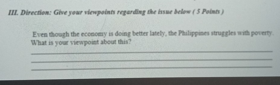 Direction: Give your viewpoints regarding the issue below ( 5 Points ) 
Even though the economy is doing better lately, the Philippines struggles with poverty. 
What is your viewpoint about this? 
_ 
_ 
_