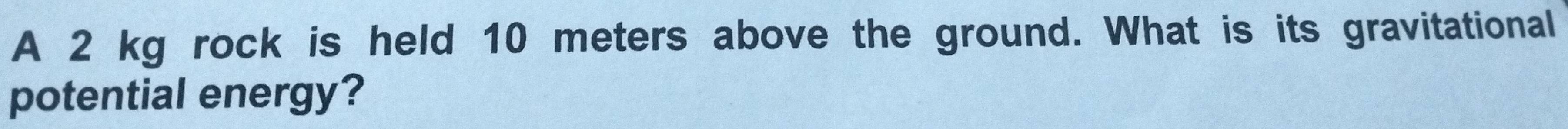 A 2 kg rock is held 10 meters above the ground. What is its gravitational 
potential energy?