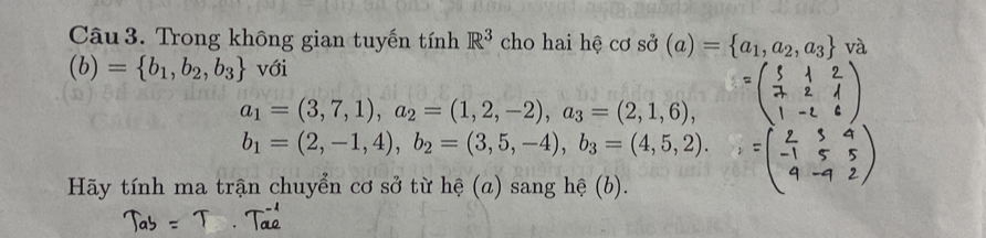 Trong không gian tuyến tính R^3 cho hai hệ cơ sở (a)= a_1,a_2,a_3 và
(b)= b_1,b_2,b_3 với
a_1=(3,7,1), a_2=(1,2,-2), a_3=(2,1,6),
b_1=(2,-1,4), b_2=(3,5,-4), b_3=(4,5,2). 
Hãy tính ma trận chuyển cơ sở từ hệ (a) sang hệ (b).