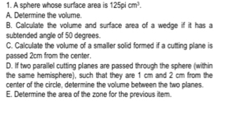 A sphere whose surface area is 125picm^3. 
A. Determine the volume. 
B. Calculate the volume and surface area of a wedge if it has a 
subtended angle of 50 degrees. 
C. Calculate the volume of a smaller solid formed if a cutting plane is 
passed 2cm from the center. 
D. If two parallel cutting planes are passed through the sphere (within 
the same hemisphere), such that they are 1 cm and 2 cm from the 
center of the circle, determine the volume between the two planes. 
E. Determine the area of the zone for the previous item.