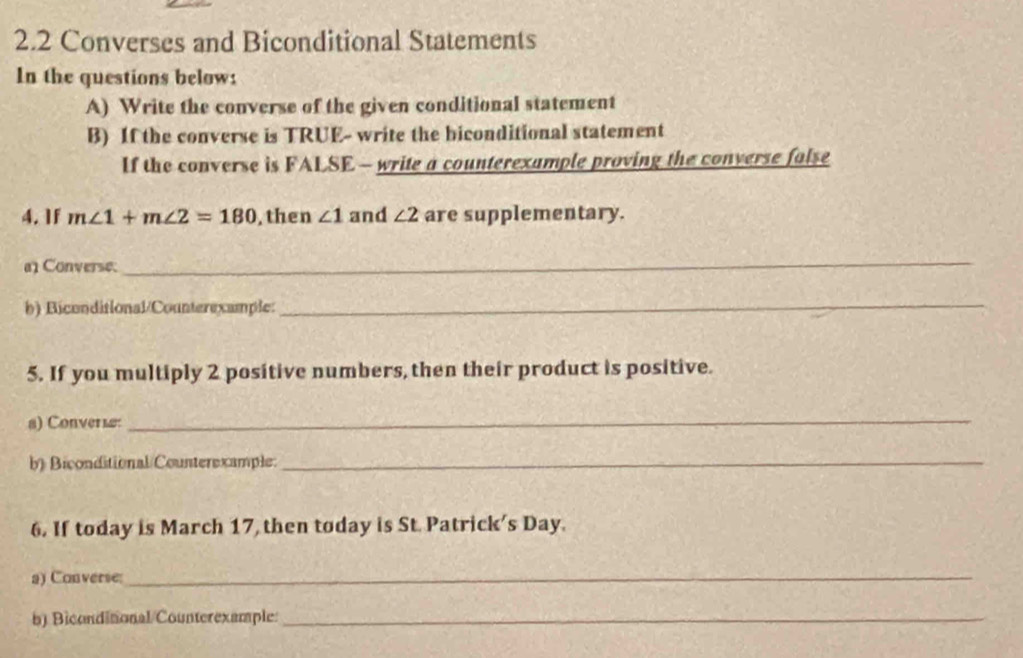 2.2 Converses and Biconditional Statements 
In the questions below: 
A) Write the converse of the given conditional statement 
B) If the converse is TRUE- write the biconditional statement 
If the converse is FALSE - write a counterexample proving the converse false 
4. 1f m∠ 1+m∠ 2=180 , then ∠ 1 and ∠ 2 are supplementary. 
Converse. 
_ 
b) Biconditional/Counterexample: 
_ 
5. If you multiply 2 positive numbers, then their product is positive. 
8) Converiæ 
_ 
b) Biconditional/Counterexample._ 
6. If today is March 17, then today is St. Patrick's Day. 
a) Converse 
_ 
b) Biconditonal/Counterexample:_