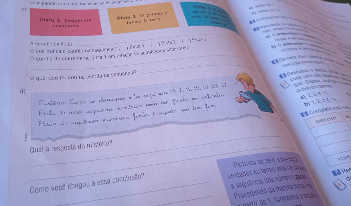 Esse padrão criou um tipo especial de sequência 
C)
a) antes do .
Pista 3: A pon b) antes do 14
Pista 2: O primeiro
de zera, acresón
_
Pista 1: Sequência
termo é zero.
uma unidade do t anterion
Começando pelo o e se   _
crescente. a #  Pensandó na smpen só ó d a
rais, responde ae suente
A sequência é:_
O que indica o padrão da sequência? ( ) Pista 1 ( ) Pista 2 ( ) Pista 3
a ) ( antecessor e o  mon     
ro par é sempre per r npe
_O que há de diferente na pista 1 em relação às sequências anteriores?
b)  ( antecessor e o supes o u 
ro impar é sempre par su inpo
Escreva dois númerx nrs c  
_
O que isso mudou na escrita da sequência? _vos cuja soma seja §1
     
E  Descubra o padrão utilizado sara fo
A cada uma das sequências numéia
d)
Mistério: Como se d assífica  es mquêmcia (3, 7, 11, 15, 19, 23, 27, ...)?
quir. Depois, expliqueo e escre
próximos termos
b) 1, 2, 4, 8, 16, ....
Pista 1: uma sequência mumérica pode ser fímita ou imfimita.
a) 2, 5, 8, 11, ...
ha
Pista 2: sequência mumérica J a é aque a que tem fim.
ú
_E
_Qual a resposta do mistério?
Partindo de zero, somando 2
99
a sequência dos números pares s
Como você chegou a essa conclusão?
unidades ao termo anterior, obte
d
_Procedendo da mesma forma, mas
partir de 1  formamos a sequência