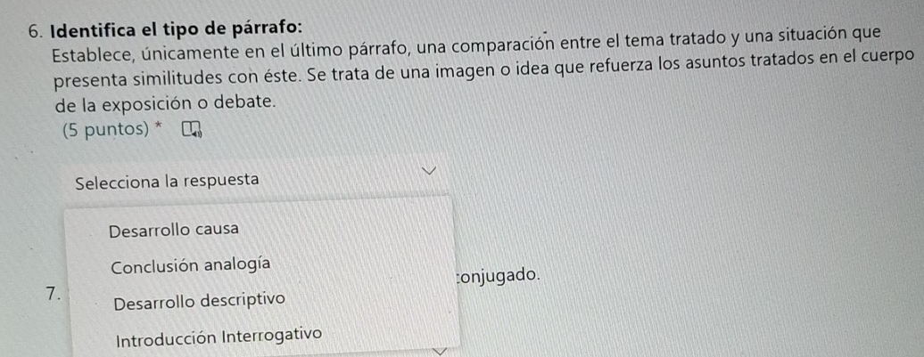 Identifica el tipo de párrafo:
Establece, únicamente en el último párrafo, una comparación entre el tema tratado y una situación que
presenta similitudes con éste. Se trata de una imagen o idea que refuerza los asuntos tratados en el cuerpo
de la exposición o debate.
(5 puntos) *
Selecciona la respuesta
Desarrollo causa
Conclusión analogía
:onjugado.
7. Desarrollo descriptivo
Introducción Interrogativo