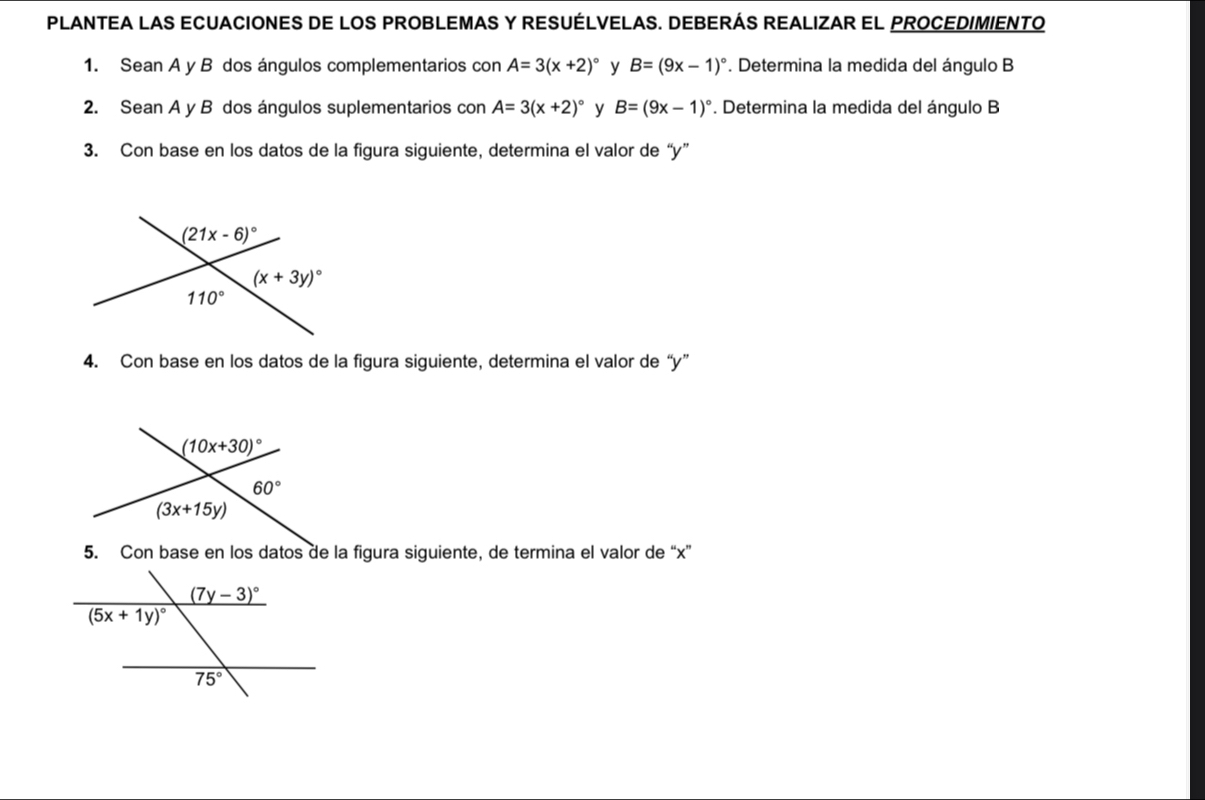 PLANTEA LAS ECUACIONES DE LOS PROBLEMAS Y RESUÉLVELAS. DEBERÁS REALIZAR EL PROCEDIMIENTO
1. Sean A y B dos ángulos complementarios con A=3(x+2)^circ  y B=(9x-1)^circ . Determina la medida del ángulo B
2. Sean A y B dos ángulos suplementarios con A=3(x+2)^circ  y B=(9x-1)^circ . Determina la medida del ángulo B
3. Con base en los datos de la figura siguiente, determina el valor de “y”
4. Con base en los datos de la figura siguiente, determina el valor de “y”
5. Con base en los datos de la figura siguiente, de termina el valor de “x”