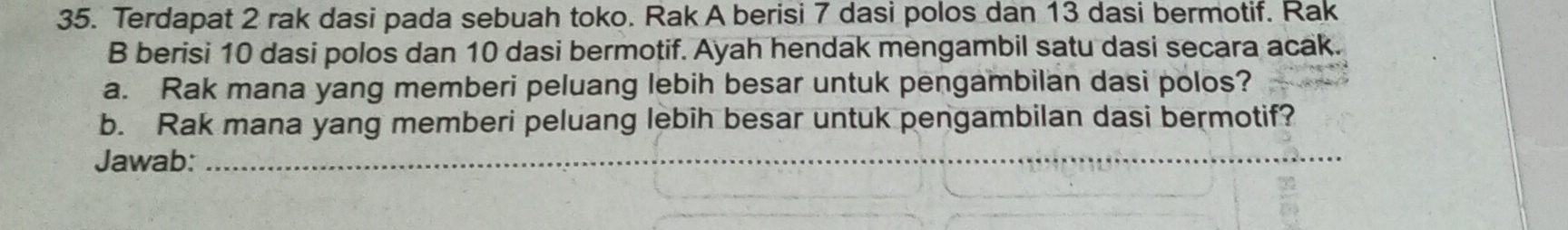 Terdapat 2 rak dasi pada sebuah toko. Rak A berisi 7 dasi polos dan 13 dasi bermotif. Rak 
B berisi 10 dasi polos dan 10 dasi bermotif. Ayah hendak mengambil satu dasi secara acak. 
a. Rak mana yang memberi peluang lebih besar untuk pengambilan dasi polos? 
b. Rak mana yang memberi peluang lebih besar untuk pengambilan dasi bermotif? 
Jawab:_