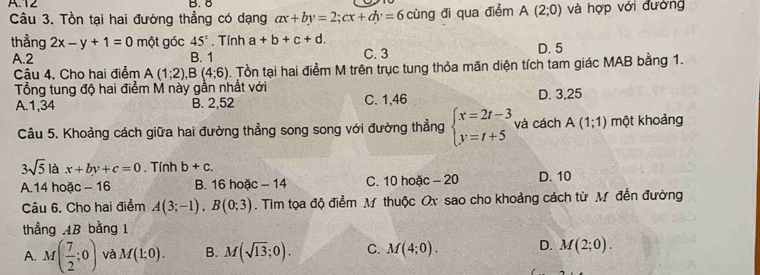 T2 B. 8
Câu 3. Tồn tại hai đường thẳng có dạng ax+by=2; cx+dy=6 cùng đi qua điểm A(2;0) và hợp với đường
thằng 2x-y+1=0 một góc 45°. Tính a+b+c+d. D. 5
A. 2 B. 1 C. 3
Câu 4. Cho hai điểm A(1;2), B(4;6) 0. Tồn tại hai điểm M trên trục tung thỏa mãn diện tích tam giác MAB bằng 1.
Tổng tung độ hai điểm M này gần nhất với
A. 1,34 B. 2,52 C. 1,46 D. 3,25
Câu 5. Khoảng cách giữa hai đường thẳng song song với đường thẳng beginarrayl x=2t-3 y=t+5endarray. và cách A(1;1) một khoảng
3sqrt(5) là x+by+c=0. Tính b+c.
A. 14 hoặc - 16 B. 16 hoặc - 14 C. 10 hoặc - 20 D. 10
Câu 6. Cho hai điểm A(3;-1), B(0;3). Tim tọa độ điểm M thuộc Ox sao cho khoảng cách từ M đến đường
thẳng AB bằng 1
D.
A. M( 7/2 ;0) và M(1;0). B. M(sqrt(13);0). C. M(4;0). M(2;0).