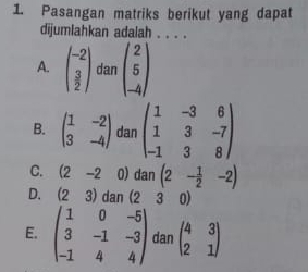 Pasangan matriks berikut yang dapat
dijumlahkan adalah . . . .
A. beginpmatrix -2 3 2endpmatrix dan beginpmatrix 2 5 -4endpmatrix
B. beginpmatrix 1&-2 3&-4endpmatrix dan beginpmatrix 1&-3&6 1&3&-7 -1&3&8endpmatrix
C. (2-2 0) dan(2- 1/2 -2)
D. (23) dan (23 0)
E. beginpmatrix 1&0&-5 3&-1&-3 -1&4&4endpmatrix dan beginpmatrix 4&3 2&1endpmatrix