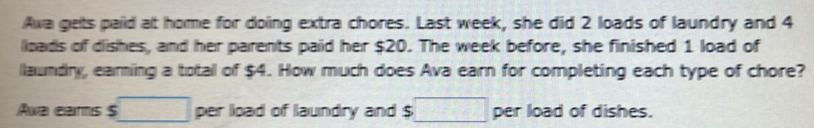 Axa gets paid at home for doing extra chores. Last week, she did 2 loads of laundry and 4
loads of dishes, and her parents paid her $20. The week before, she finished 1 load of 
laundry, earning a total of $4. How much does Ava earn for completing each type of chore? 
Awa earns $ □ per load of laundry and $ :□ per load of dishes.