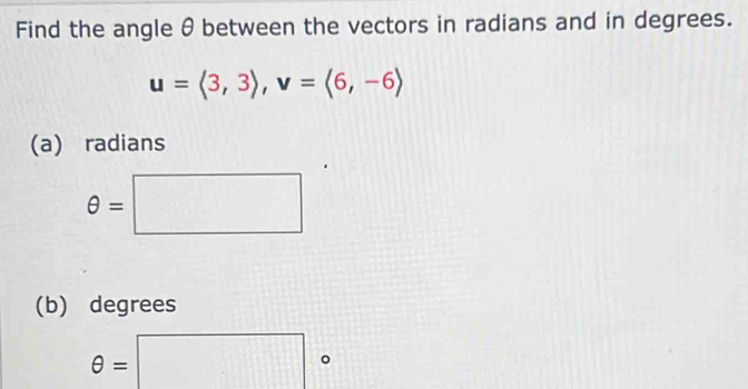 Find the angle θ between the vectors in radians and in degrees.
u=langle 3,3rangle , v=langle 6,-6rangle
(a) radians
θ =□
(b) degrees
θ =□°