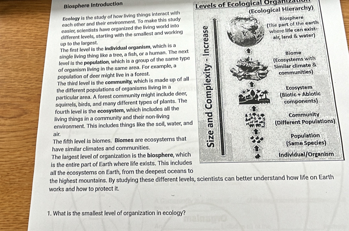 Biosphere Introduction 
Levels of Ecological Organizatic 
Ecology is the study of how living things interact with 
each other and their environment. To make this studyerarchy) 
easier, scientists have organized the living world into 
different levels, starting with the smallest and working 
The first level is the individual organism, which is a 
up to the largest. 
single living thing like a tree, a fish, or a human. The next 
level is the population, which is a group of the same type 
of organism living in the same area. For example, a 
population of deer might live in a forest. 
The third level is the community, which is made up of all 
the different populations of organisms living in a 
particular area. A forest community might include deer, 
squirrels, birds, and many different types of plants. The 
fourth level is the ecosystem, which includes all the 
living things in a community and their non-living 
environment. This includes things like the soil, water, and 
air. 
The fifth level is biomes. Biomes are ecosystems that 
have similar climates and communities. 
The largest level of organization is the biosphere, which 
is the entire part of Earth where life exists. This includes 
all the ecosystems on Earth, from the deepest oceans to 
the highest mountains. By studying these different levels, scientists can better understand how life on Earth 
works and how to protect it. 
1. What is the smallest level of organization in ecology?