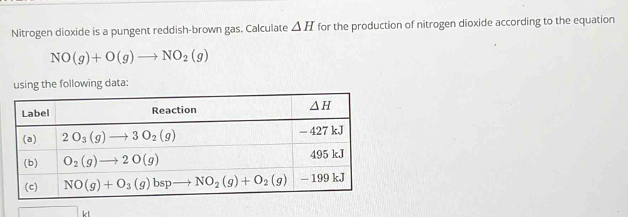 Nitrogen dioxide is a pungent reddish-brown gas. Calculate △ H for the production of nitrogen dioxide according to the equation
NO(g)+O(g)to NO_2(g)
using the following data: