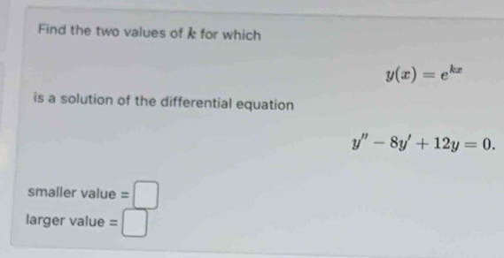 Find the two values of i for which
y(x)=e^(kx)
is a solution of the differential equation
y''-8y'+12y=0. 
smaller value =□
larger value =□