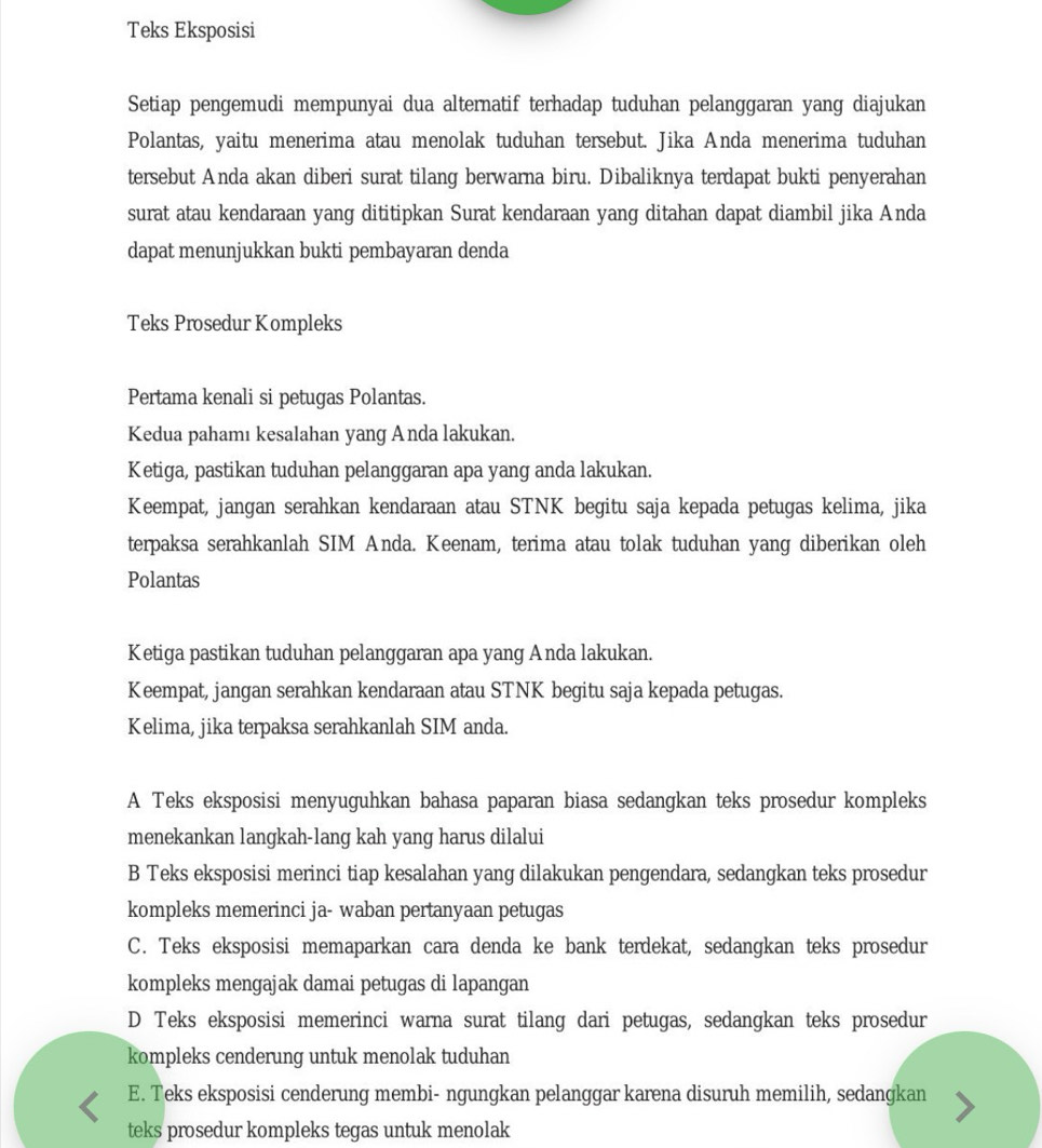 Teks Eksposisi
Setiap pengemudi mempunyai dua alternatif terhadap tuduhan pelanggaran yang diajukan
Polantas, yaitu menerima atau menolak tuduhan tersebut. Jika Anda menerima tuduhan
tersebut Anda akan diberi surat tilang berwarna biru. Dibaliknya terdapat bukti penyerahan
surat atau kendaraan yang dititipkan Surat kendaraan yang ditahan dapat diambil jika Anda
dapat menunjukkan bukti pembayaran denda
Teks Prosedur Kompleks
Pertama kenali si petugas Polantas.
Kedua pahamı kesalahan yang Anda lakukan.
Ketiga, pastikan tuduhan pelanggaran apa yang anda lakukan.
Keempat, jangan serahkan kendaraan atau STNK begitu saja kepada petugas kelima, jika
terpaksa serahkanlah SIM Anda. Keenam, terima atau tolak tuduhan yang diberikan oleh
Polantas
Ketiga pastikan tuduhan pelanggaran apa yang Anda lakukan.
Keempat, jangan serahkan kendaraan atau STNK begitu saja kepada petugas.
Kelima, jika terpaksa serahkanlah SIM anda.
A Teks eksposisi menyuguhkan bahasa paparan biasa sedangkan teks prosedur kompleks
menekankan langkah-lang kah yang harus dilalui
B Teks eksposisi merinci tiap kesalahan yang dilakukan pengendara, sedangkan teks prosedur
kompleks memerinci ja- waban pertanyaan petugas
C. Teks eksposisi memaparkan cara denda ke bank terdekat, sedangkan teks prosedur
kompleks mengajak damai petugas di lapangan
D Teks eksposisi memerinci warna surat tilang dari petugas, sedangkan teks prosedur
kompleks cenderung untuk menolak tuduhan
E. Teks eksposisi cenderung membi- ngungkan pelanggar karena disuruh memilih, sedangkan
teks prosedur kompleks tegas untuk menolak