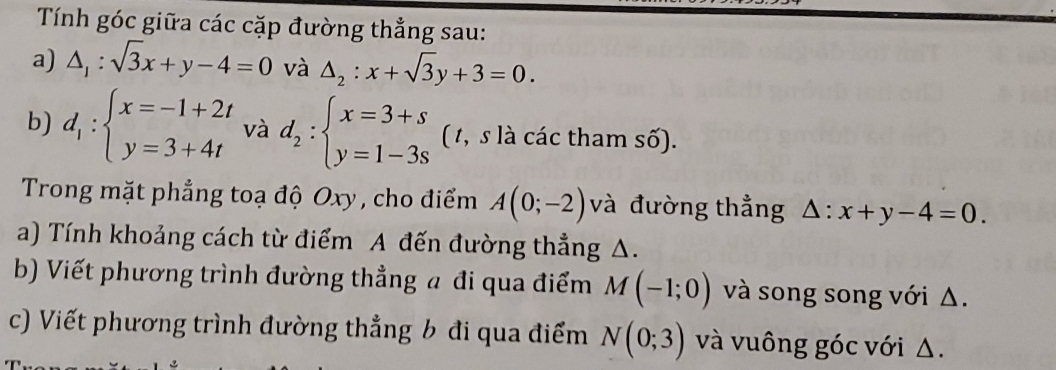 Tính góc giữa các cặp đường thẳng sau: 
a) △ _1:sqrt(3)x+y-4=0 và △ _2:x+sqrt(3)y+3=0. 
b) d_1:beginarrayl x=-1+2t y=3+4tendarray. và d_2:beginarrayl x=3+s y=1-3sendarray. ( 1, s là các tham số). 
Trong mặt phẳng toạ độ Oxy , cho điểm A(0;-2) và đường thẳng △ :x+y-4=0. 
a) Tính khoảng cách từ điểm A đến đường thẳng A. 
b) Viết phương trình đường thẳng a đi qua điểm M(-1;0) và song song với Δ. 
c) Viết phương trình đường thẳng b đi qua điểm N(0;3) và vuông góc với Δ.