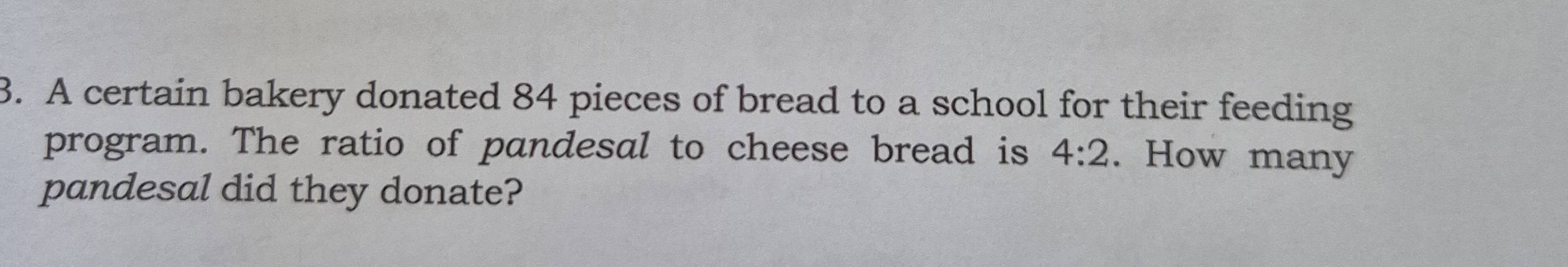 A certain bakery donated 84 pieces of bread to a school for their feeding 
program. The ratio of pandesal to cheese bread is 4:2. How many 
pandesal did they donate?