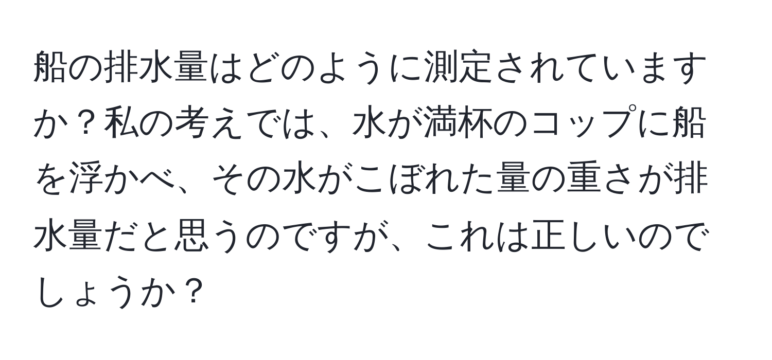 船の排水量はどのように測定されていますか？私の考えでは、水が満杯のコップに船を浮かべ、その水がこぼれた量の重さが排水量だと思うのですが、これは正しいのでしょうか？