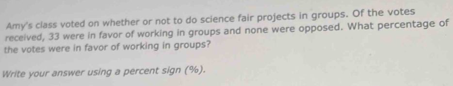 Amy's class voted on whether or not to do science fair projects in groups. Of the votes 
received, 33 were in favor of working in groups and none were opposed. What percentage of 
the votes were in favor of working in groups? 
Write your answer using a percent sign (%).