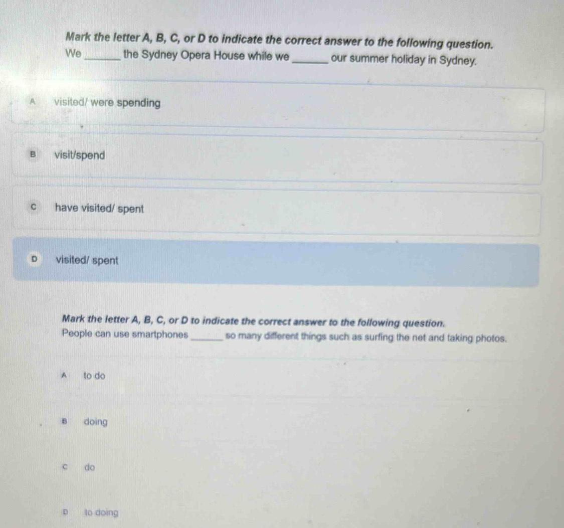 Mark the letter A, B, C, or D to indicate the correct answer to the following question.
We _the Sydney Opera House while we_ our summer holiday in Sydney.
A visited/ were spending
B visit/spend
c have visited/ spent
D visited/ spent
Mark the letter A, B, C, or D to indicate the correct answer to the following question.
People can use smartphones_ so many different things such as surfing the net and taking photos.
A to do
B doing
c do
p to doing