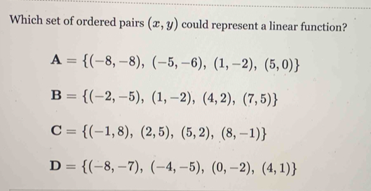 Which set of ordered pairs (x,y) could represent a linear function?
A= (-8,-8),(-5,-6),(1,-2),(5,0)
B= (-2,-5),(1,-2),(4,2),(7,5)
C= (-1,8),(2,5),(5,2),(8,-1)
D= (-8,-7),(-4,-5),(0,-2),(4,1)