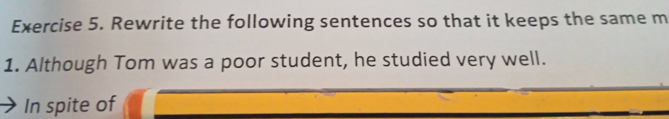 Rewrite the following sentences so that it keeps the same m 
1. Although Tom was a poor student, he studied very well. 
In spite of