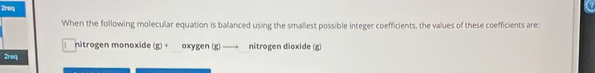 2req 
When the following molecular equation is balanced using the smallest possible integer coefficients, the values of these coefficients are: 
nitrogen monoxide . g)+ oxygen (g) nitrogen dioxide (g) 
2req