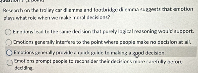 (1 pomt)
Research on the trolley car dilemma and footbridge dilemma suggests that emotion
plays what role when we make moral decisions?
Emotions lead to the same decision that purely logical reasoning would support.
Emotions generally interfere to the point where people make no decision at all.
Emotions generally provide a quick guide to making a good decision.
Emotions prompt people to reconsider their decisions more carefully before
deciding.