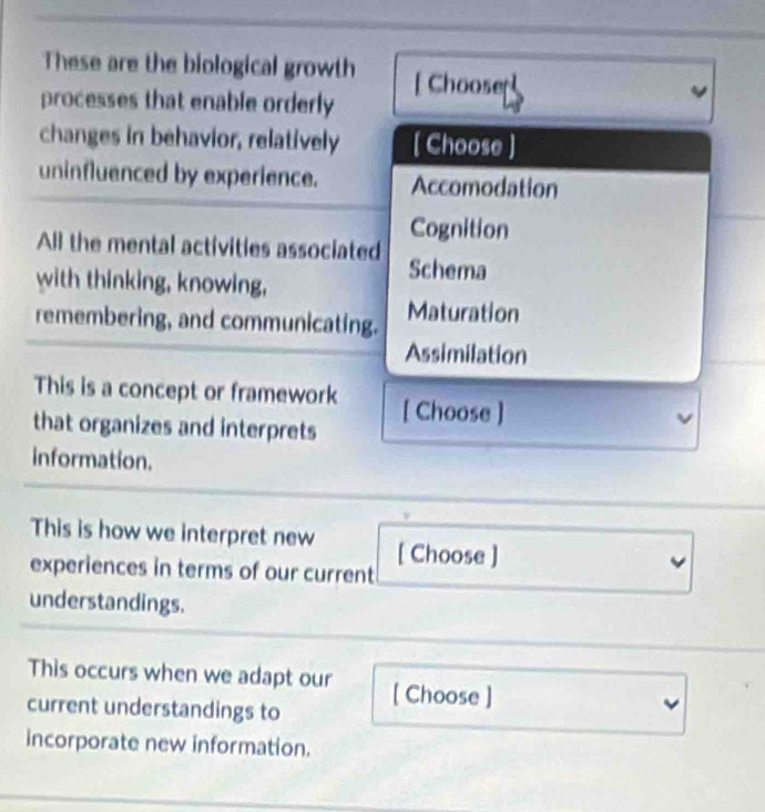 These are the biological growth
processes that enable orderly [ Chooser]
changes in behavior, relatively [ Choose ]
uninfluenced by experience. Accomodation
Cognition
All the mental activities associated Schema
with thinking, knowing,
remembering, and communicating. Maturation
Assimilation
This is a concept or framework
that organizes and interprets [ Choose ]
information.
This is how we interpret new [ Choose ]
experiences in terms of our current
understandings.
This occurs when we adapt our
current understandings to [ Choose ]
incorporate new information.