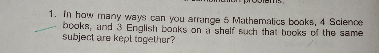 roblems. 
1. In how many ways can you arrange 5 Mathematics books, 4 Science 
books, and 3 English books on a shelf such that books of the same 
subject are kept together?