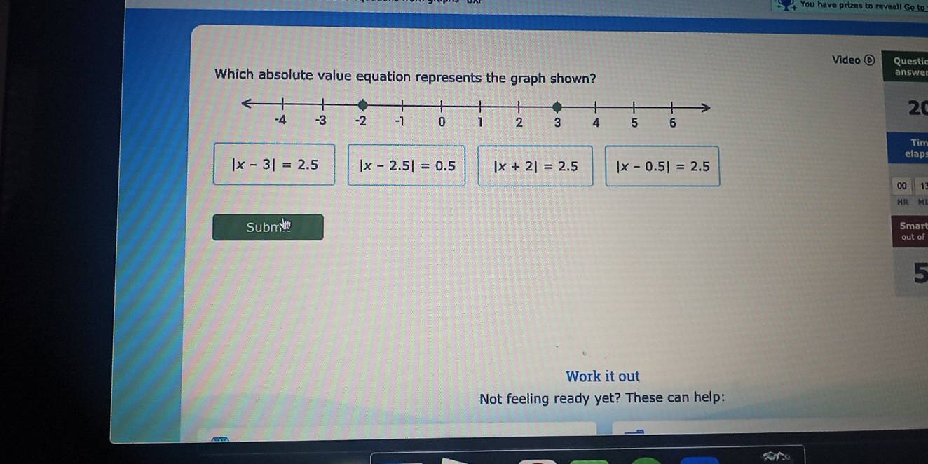 You have prizes to reveal! Go to
Video ⑥ Questic
Which absolute value equation represents the graph shown?
answe
20
Tim
elap
|x-3|=2.5 |x-2.5|=0.5 |x+2|=2.5 |x-0.5|=2.5
00 17
HR M
Subme Smart
out of
5
Work it out
Not feeling ready yet? These can help: