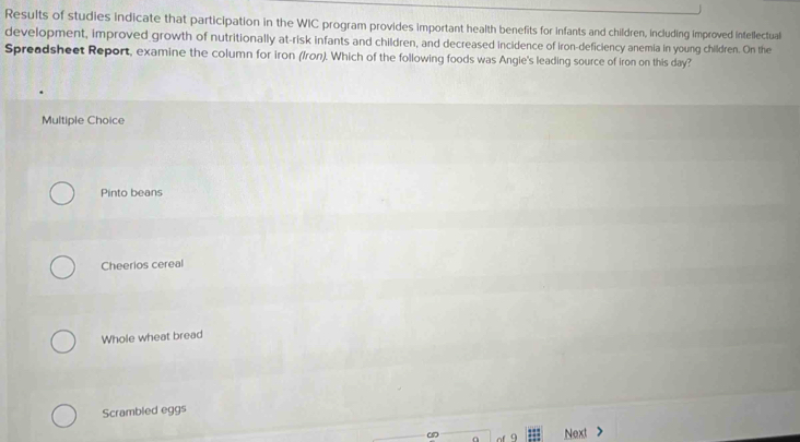 Results of studies indicate that participation in the WIC program provides important health benefits for infants and children, including improved intellectual
development, improved growth of nutritionally at-risk infants and children, and decreased incidence of iron-deficiency anemia in young children. On the
Spreadsheet Report, examine the column for iron (/ron). Which of the following foods was Angie's leading source of iron on this day?
Multiple Choice
Pinto beans
Cheerios cereal
Whole wheat bread
Scrambled eggs
Next