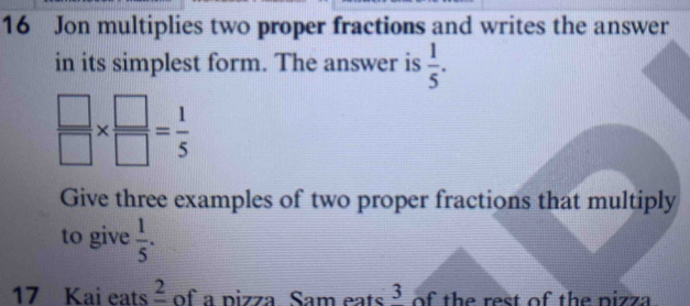 Jon multiplies two proper fractions and writes the answer 
in its simplest form. The answer is  1/5 .
 □ /□  *  □ /□  = 1/5 
Give three examples of two proper fractions that multiply 
to give  1/5 . 
17 Kai eats _ 2 of a pizza Sam eats 3 of the rest of the pizza .