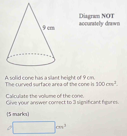 Diagram NOT 
accurately drawn 
A solid cone has a slant height of 9 cm. 
The curved surface area of the cone is 100cm^2. 
Calculate the volume of the cone. 
Give your answer correct to 3 significant figures. 
(5 marks)
□ cm^3