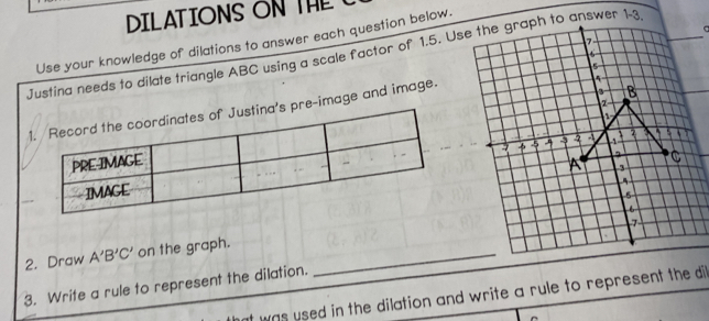 DILATIONSON THE 
Use your knowledge of dilations to answer each question below. 
Justina needs to dilate triangle ABC using a scale factor of 1.5. User 1-3 
pre-image and image. 
2. Draw A'B'C' on the graph._ 
3. Write a rule to represent the dilation. 
at was used in the dilation and write a rule to represent the di