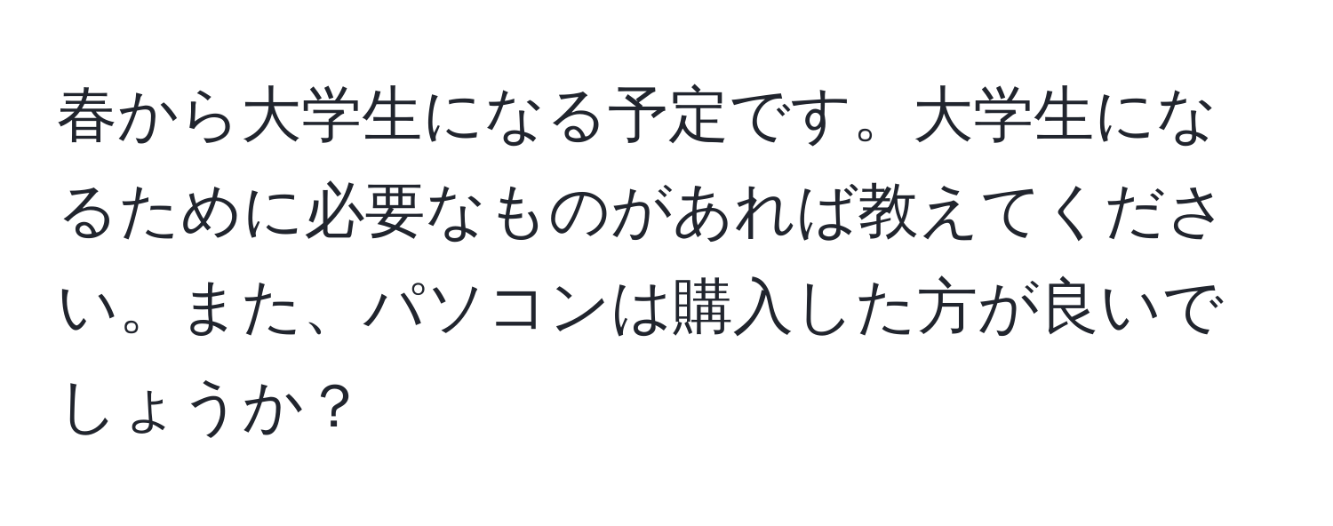 春から大学生になる予定です。大学生になるために必要なものがあれば教えてください。また、パソコンは購入した方が良いでしょうか？