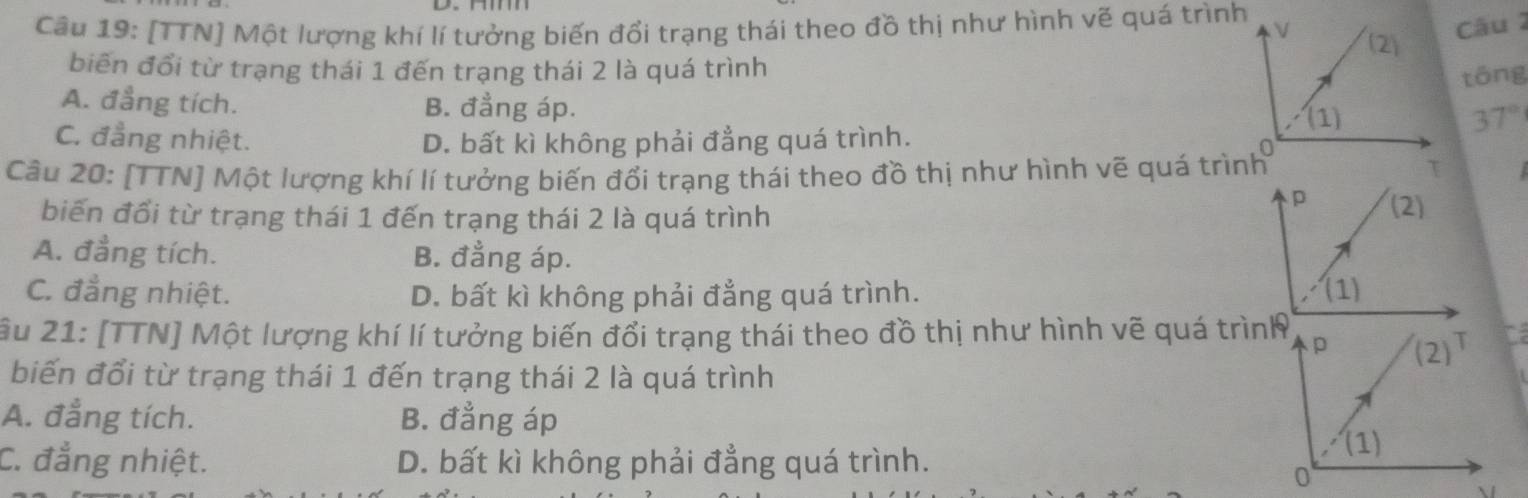 [TTN] Một lượng khí lí tưởng biến đổi trạng thái theo đồ thị như hình vẽ quá trình
biến đổi từ trạng thái 1 đến trạng thái 2 là quá trình
tōng
A. đẳng tích. B. đẳng áp.
C. đẳng nhiệt. D. bất kì không phải đẳng quá trình.
37°
Câu 20: [TTN] Một lượng khí lí tưởng biến đổi trạng thái theo đồ thị như hình vẽ quá trình
biến đổi từ trạng thái 1 đến trạng thái 2 là quá trình
A. đẳng tích. B. đẳng áp.
C. đẳng nhiệt. D. bất kì không phải đẳng quá trình. 
âu 21: [TTN] Một lượng khí lí tưởng biến đổi trạng thái theo đồ thị như hình vẽ quá trình
biến đổi từ trạng thái 1 đến trạng thái 2 là quá trình
A. đẳng tích. B. đẳng áp
C. đẳng nhiệt. D. bất kì không phải đẳng quá trình.