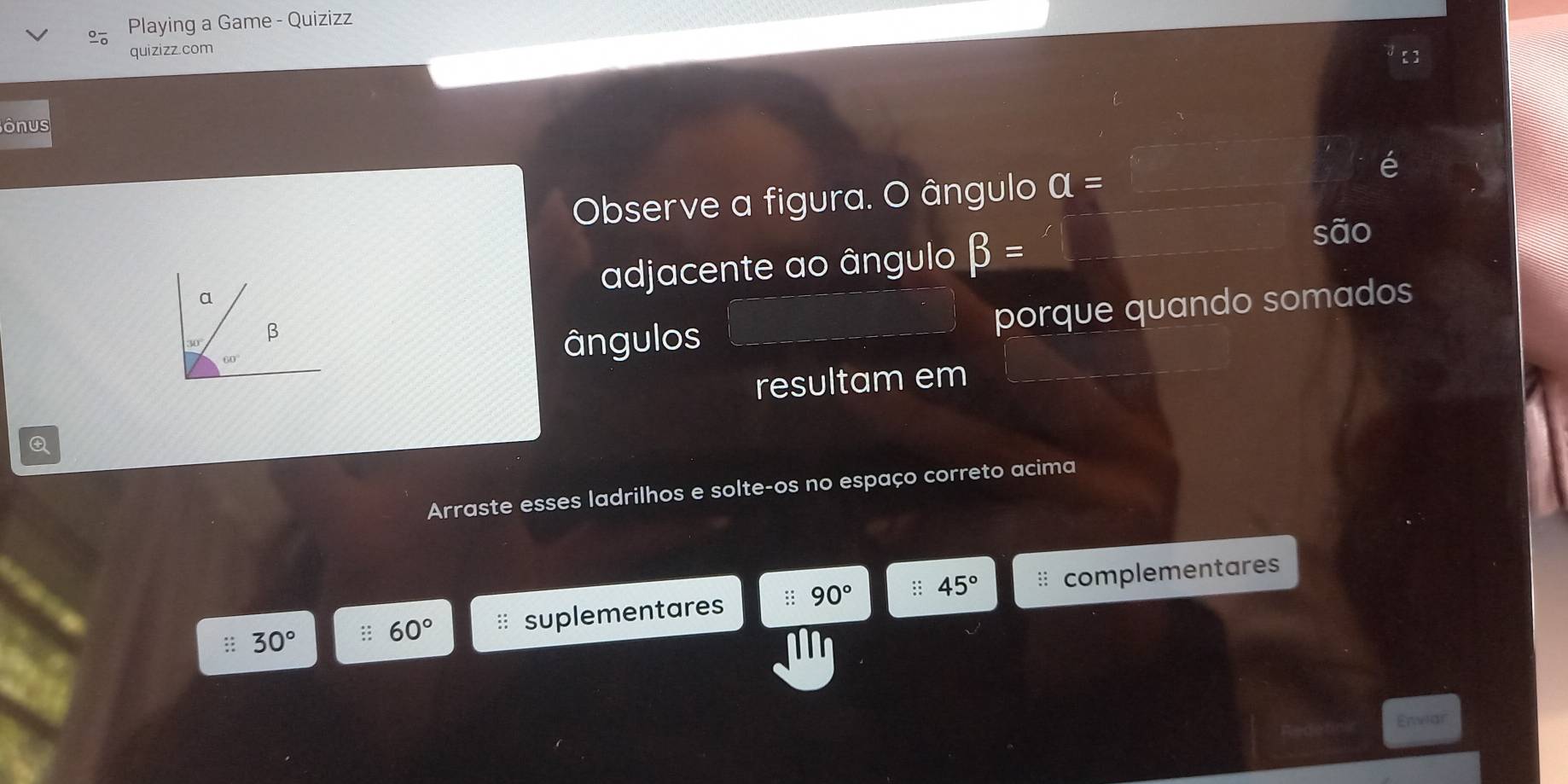 Playing a Game - Quizizz
quizizz.com
ônus
Observe a figura. O ângulo a=
adjacente ao ângulo beta =
ângulos porque quando somados
resultam em
Arraste esses ladrilhos e solte-os no espaço correto acima
45°
: 30° 60° * suplementares 90° complementares
Enwar