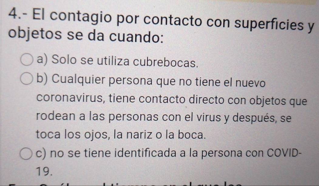 4.- El contagio por contacto con superficies y
objetos se da cuando:
a) Solo se utiliza cubrebocas.
b) Cualquier persona que no tiene el nuevo
coronavirus, tiene contacto directo con objetos que
rodean a las personas con el virus y después, se
toca los ojos, la nariz o la boca.
c) no se tiene identificada a la persona con COVID-
19.