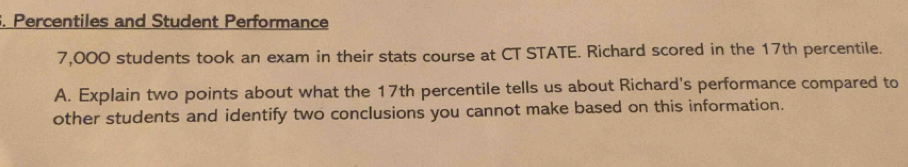 Percentiles and Student Performance
7,000 students took an exam in their stats course at CT STATE. Richard scored in the 17th percentile. 
A. Explain two points about what the 17th percentile tells us about Richard's performance compared to 
other students and identify two conclusions you cannot make based on this information.