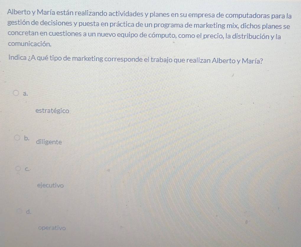 Alberto y María están realizando actividades y planes en su empresa de computadoras para la
gestión de decisiones y puesta en práctica de un programa de marketing mix, dichos planes se
concretan en cuestiones a un nuevo equipo de cómputo, como el precio, la distribución y la
comunicación.
Indica ¿A qué tipo de marketing corresponde el trabajo que realizan Alberto y María?
a.
estratégico
b. diligente
C.
ejecutivo
d.
operativo