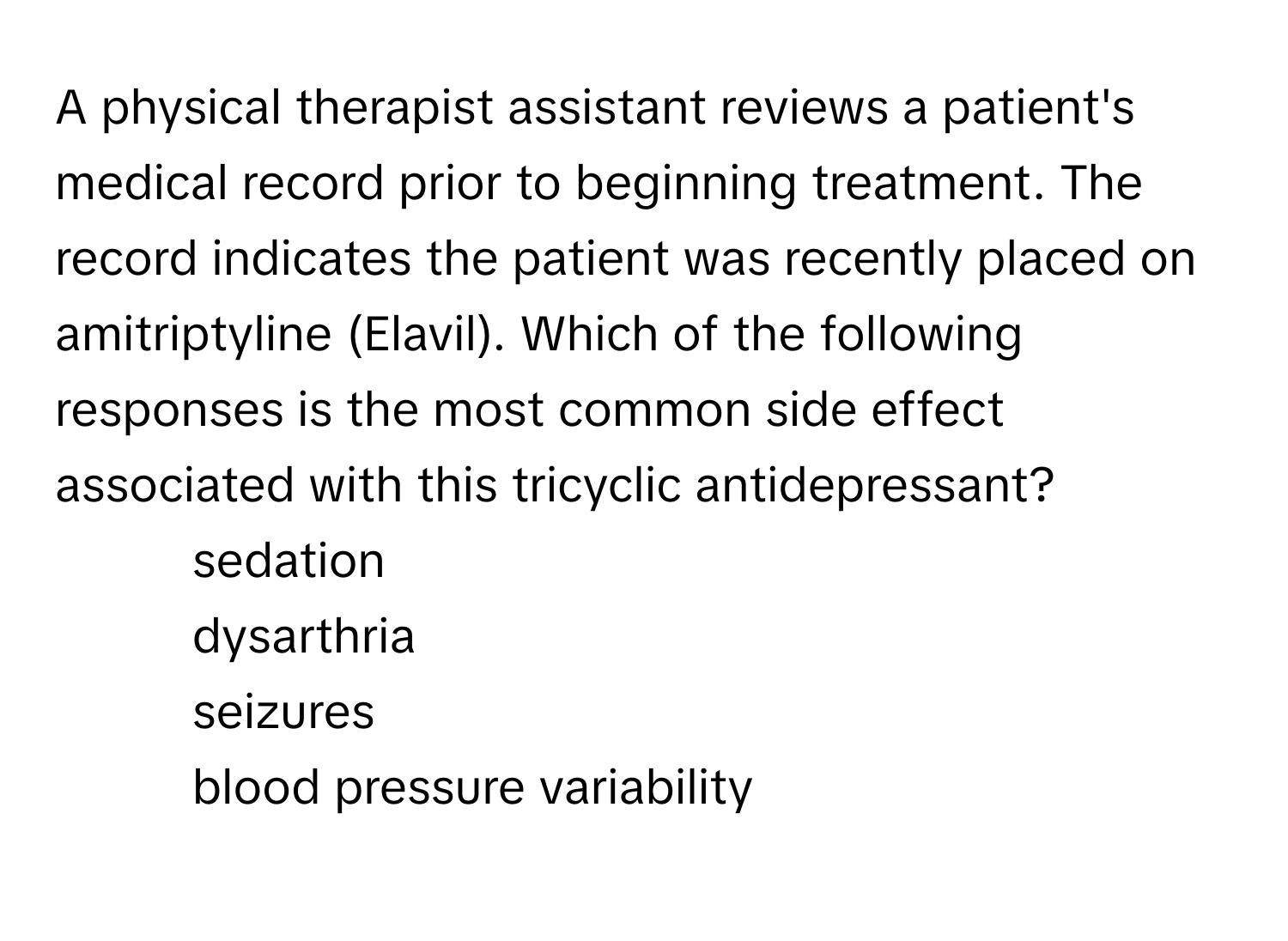 A physical therapist assistant reviews a patient's medical record prior to beginning treatment. The record indicates the patient was recently placed on amitriptyline (Elavil). Which of the following responses is the most common side effect associated with this tricyclic antidepressant?

1. sedation
2. dysarthria
3. seizures
4. blood pressure variability