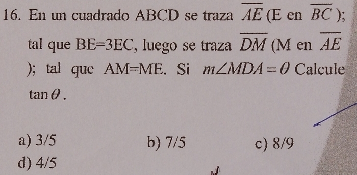 En un cuadrado ABCD se traza overline AE. (E en overline BC); 
tal que BE=3EC , luego se traza overline DM (M en overline AE
); tal que AM=ME. Si m∠ MDA=θ Calcule
tan θ.
a) 3/5 b) 7/5 c) 8/9
d) 4/5