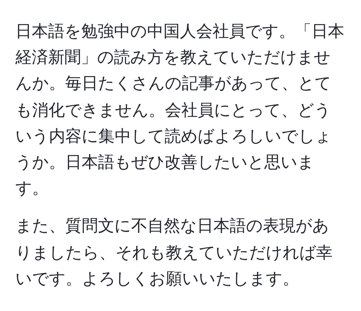 日本語を勉強中の中国人会社員です。「日本経済新聞」の読み方を教えていただけませんか。毎日たくさんの記事があって、とても消化できません。会社員にとって、どういう内容に集中して読めばよろしいでしょうか。日本語もぜひ改善したいと思います。

また、質問文に不自然な日本語の表現がありましたら、それも教えていただければ幸いです。よろしくお願いいたします。