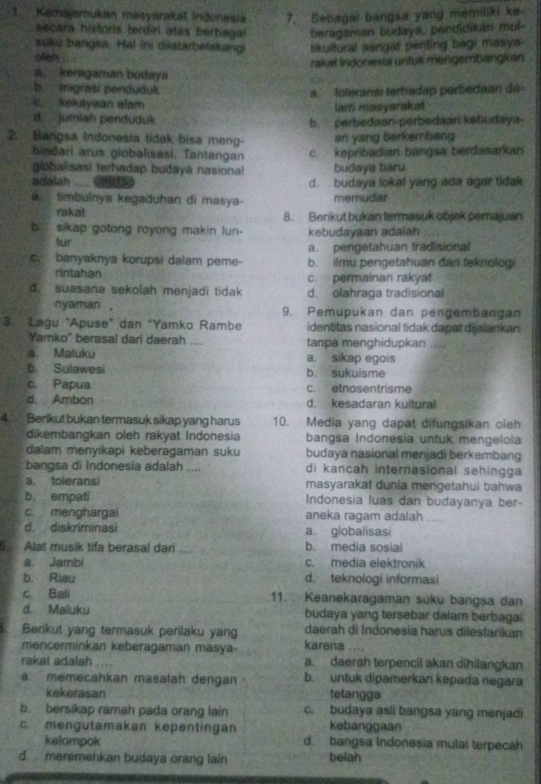 Kemajemukan masyarakal Indonesia 7. Sebagai bangsa yang memiliki ke-
secara historis terdiri atas berbagal beragaman budaya, pendidikan mul-
suku bangsa. Hal Ini dilatarbelakangi likultural sangat penting bagi masya-
oleh 
rakat Indonesia untuk mengembangkan
a. keragaman budaya
b. Inigrasi penduduk
a. toleransi terhadap perbedaan de
c. kekayaan alam
lam masyarakat
d. jumlah penduduk b. perbedaan-perbedaan kebudaya
2. Bangsa Indonesia tidak bisa meng- an yang berkembang
hindari arus globalisasi. Tantangan c. kepribadian bangsa berdasarkan
globalisasí terhadap budaya nasional budaya baru
adalah d. budaya lokal yang ada agar tidak
a. timbulnya kegaduhan di masya- memudar
rakat 8. Berikut bukan termasuk objek pemajuan
b. sikap gotong royong makin lun- kebudayaan adalah
tur
a. pengetahuan tradisional
c. banyaknya korupsi dalam peme- b. ilmu pengetahuan dan teknologi
rintahan
c. permainan rakyat
d. suasana sekolah menjadi tidak d. olahraga tradisional
nyaman 。 9. Pemupukan dan pengembangan
3. Lagu "Apuse” dan “Yamko Rambe identitas nasional tidak dapat dijalankan
Yamko" berasal dari daerah .... tanpa menghidupkan
a. Maluku a. sikap egois
b. Sulawesi b. sukuisme
c. Papua c. etnosentrisme
d. Ambon d. kesadaran kultural
4 Berikut bukan termasuk sikap yang harus 10. Media yang dapat difungsikan oieh
dikembangkan oleh rakyat Indonesia bangsa Indonesia untuk mengelola
dalam menyikapi keberagaman suku budaya nasional menjadi berkembang
bangsa di Indonesia adalah .... di kancah internasional sehingga
a toleransi masyarakat dunia mengetahui bahwa
b. empati Indonesia luas dan budayanya ber-
c menghargai aneka ragam adalah ....
d. diskriminasi a. globalisasi
5. Alat musik tifa berasal dari .... b. media sosial
a Jambi c. media elektronik
b. Riau d. teknologi informasi
c Bali 11. Keanekaragaman suku bangsa dan
d. Maluku budaya yang tersebar dalam berbagai
Berikut yang termasuk perilaku yang
daerah di Indonesia harus dilestarikan
mencerminkan keberagaman masya- karena
rakat adalah .... a daerah terpencil akan dihilangkan
a. memecahkan masalah dengan · b. untuk dipamerkan kepada negara
kekerasan tetangga
b. bersikap ramah pada orang lain c. budaya asli bangsa yang menjadi
c. mengutamakan kepentingan kebanggaan
kelompok d. bangsa indonesia mulal terpecah
d  meremehkan budaya orang lain belah