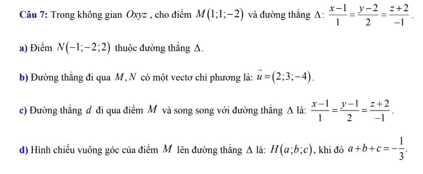 Trong không gian Oxyz , cho điểm M(1;1;-2) và đường thắng A:  (x-1)/1 = (y-2)/2 = (z+2)/-1 . 
a) Điểm N(-1;-2;2) thuộc đường thắng A. 
b) Đường thắng đi qua M , N có một vectơ chi phương là: vector u=(2;3;-4). 
c) Đường thẳng đ đi qua điểm M và song song với đường thắng Δ là:  (x-1)/1 = (y-1)/2 = (z+2)/-1 . 
d) Hình chiếu vuông góc của điểm M lên đường thắng △ la : H(a;b;c) , khi đó a+b+c=- 1/3 .