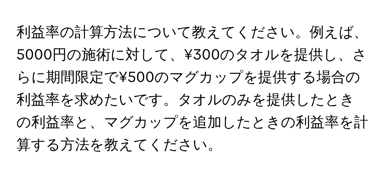 利益率の計算方法について教えてください。例えば、5000円の施術に対して、¥300のタオルを提供し、さらに期間限定で¥500のマグカップを提供する場合の利益率を求めたいです。タオルのみを提供したときの利益率と、マグカップを追加したときの利益率を計算する方法を教えてください。