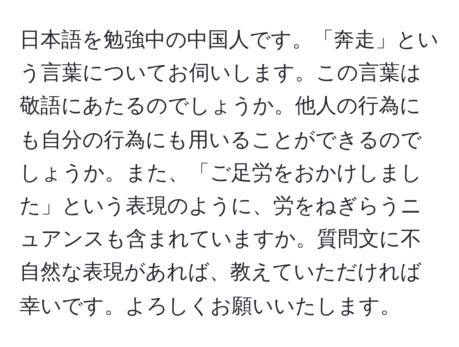 日本語を勉強中の中国人です。「奔走」という言葉についてお伺いします。この言葉は敬語にあたるのでしょうか。他人の行為にも自分の行為にも用いることができるのでしょうか。また、「ご足労をおかけしました」という表現のように、労をねぎらうニュアンスも含まれていますか。質問文に不自然な表現があれば、教えていただければ幸いです。よろしくお願いいたします。