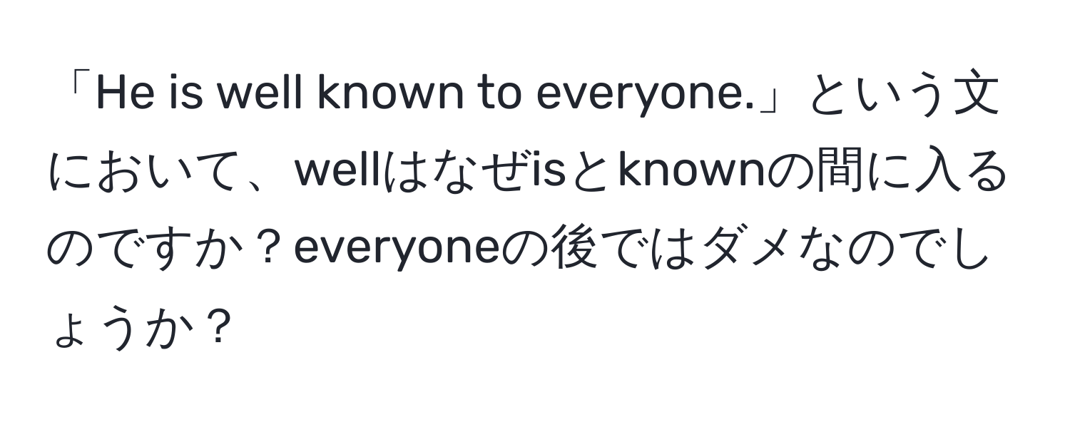 「He is well known to everyone.」という文において、wellはなぜisとknownの間に入るのですか？everyoneの後ではダメなのでしょうか？