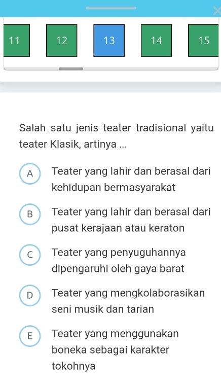 11 12 13 14 15
Salah satu jenis teater tradisional yaitu
teater Klasik, artinya ...
A Teater yang lahir dan berasal dari
kehidupan bermasyarakat
B Teater yang lahir dan berasal dari
pusat kerajaan atau keraton
c Teater yang penyuguhannya
dipengaruhi oleh gaya barat
D Teater yang mengkolaborasikan
seni musik dan tarian
E Teater yang menggunakan
boneka sebagai karakter
tokohnya